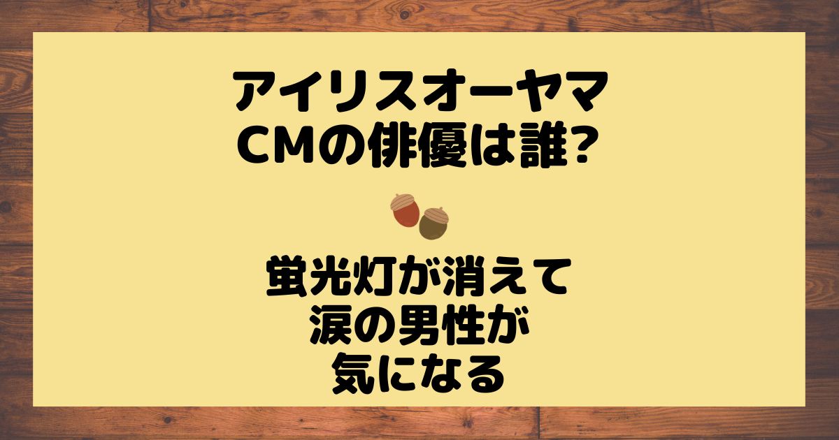 アイリスオーヤマCMの俳優は誰?蛍光灯が消えて涙の男性が気になる | どんぐり農園